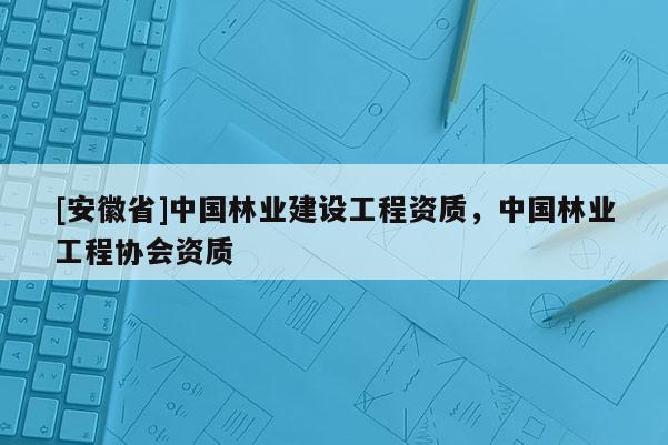 [安徽省]中國林業建設工程資質，中國林業工程協會資質