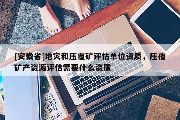 [安徽省]地災和壓覆礦評估單位資質，壓覆礦產資源評估需要什么資質