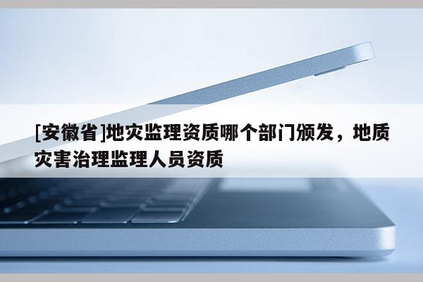 [安徽省]地災監理資質哪個部門頒發，地質災害治理監理人員資質