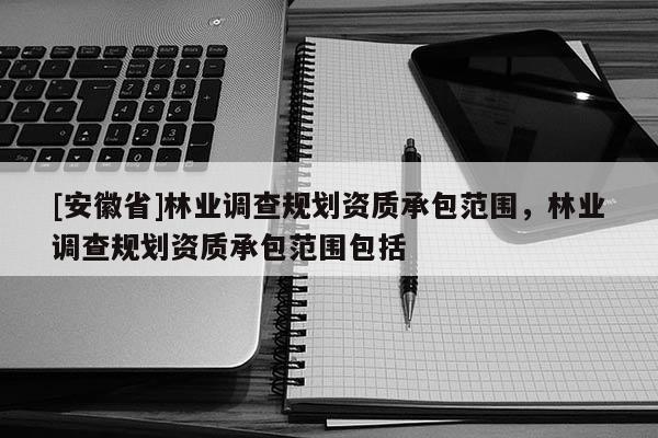 [安徽省]林業(yè)調(diào)查規(guī)劃資質(zhì)承包范圍，林業(yè)調(diào)查規(guī)劃資質(zhì)承包范圍包括