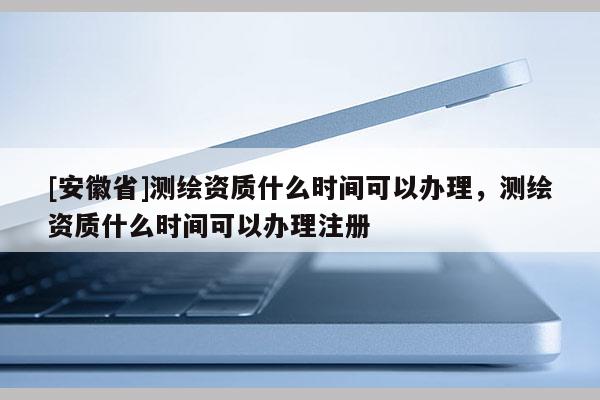 [安徽省]測(cè)繪資質(zhì)什么時(shí)間可以辦理，測(cè)繪資質(zhì)什么時(shí)間可以辦理注冊(cè)