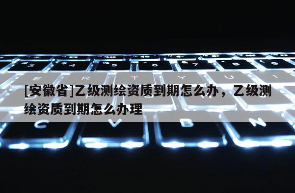[安徽省]乙級測繪資質到期怎么辦，乙級測繪資質到期怎么辦理
