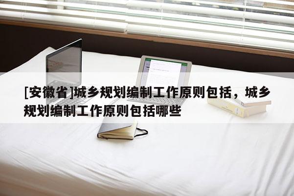 [安徽省]城鄉規劃編制工作原則包括，城鄉規劃編制工作原則包括哪些