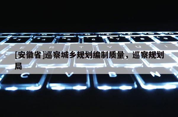 [安徽省]巡察城鄉規劃編制質量，巡察規劃局