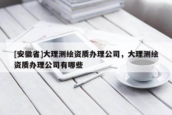 [安徽省]大理測繪資質辦理公司，大理測繪資質辦理公司有哪些