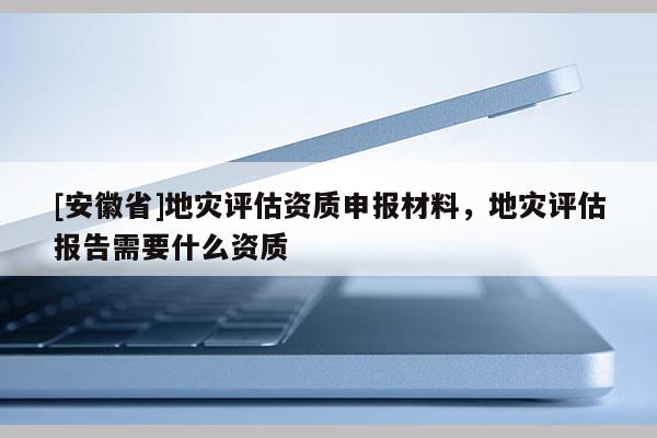 [安徽省]地災(zāi)評(píng)估資質(zhì)申報(bào)材料，地災(zāi)評(píng)估報(bào)告需要什么資質(zhì)