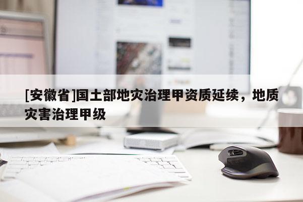 [安徽省]國(guó)土部地災(zāi)治理甲資質(zhì)延續(xù)，地質(zhì)災(zāi)害治理甲級(jí)