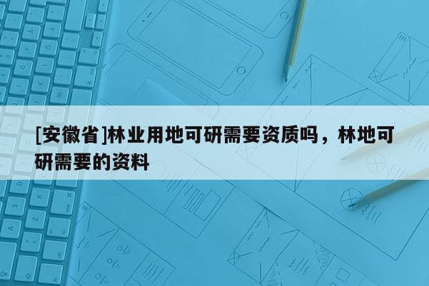 [安徽省]林業用地可研需要資質嗎，林地可研需要的資料