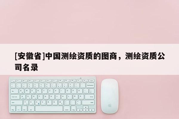 [安徽省]中國測繪資質的圖商，測繪資質公司名錄