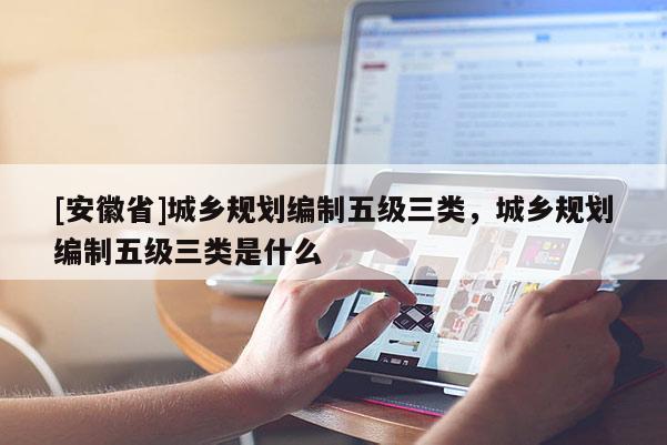 [安徽省]城鄉規劃編制五級三類，城鄉規劃編制五級三類是什么