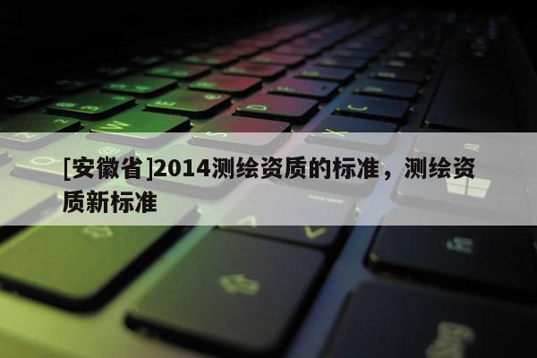 [安徽省]2014測繪資質(zhì)的標準，測繪資質(zhì)新標準