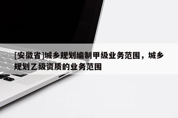 [安徽省]城鄉規劃編制甲級業務范圍，城鄉規劃乙級資質的業務范圍