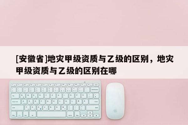 [安徽省]地災(zāi)甲級(jí)資質(zhì)與乙級(jí)的區(qū)別，地災(zāi)甲級(jí)資質(zhì)與乙級(jí)的區(qū)別在哪