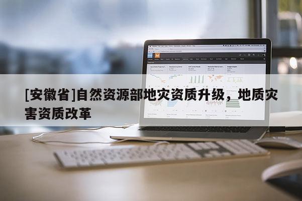 [安徽省]自然資源部地災(zāi)資質(zhì)升級(jí)，地質(zhì)災(zāi)害資質(zhì)改革