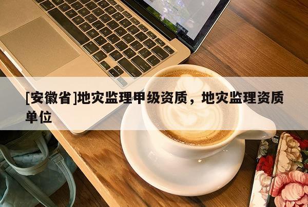 [安徽省]地災(zāi)監(jiān)理甲級資質(zhì)，地災(zāi)監(jiān)理資質(zhì)單位