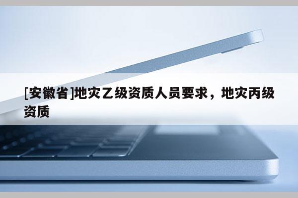 [安徽省]地災(zāi)乙級(jí)資質(zhì)人員要求，地災(zāi)丙級(jí)資質(zhì)