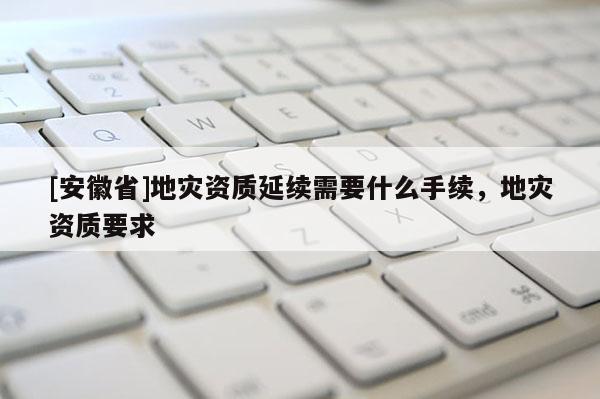 [安徽省]地災資質延續需要什么手續，地災資質要求