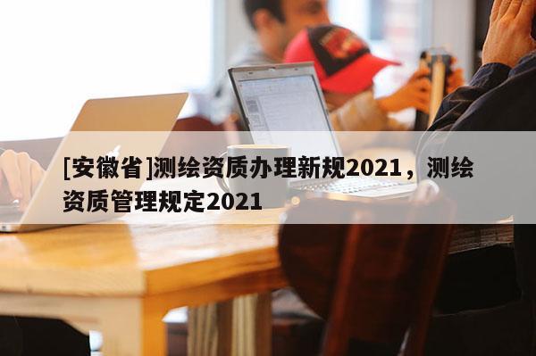 [安徽省]測繪資質辦理新規(guī)2021，測繪資質管理規(guī)定2021