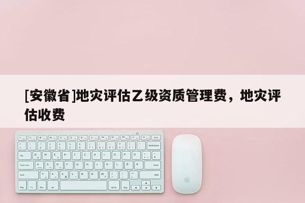 [安徽省]地災(zāi)評估乙級資質(zhì)管理費(fèi)，地災(zāi)評估收費(fèi)