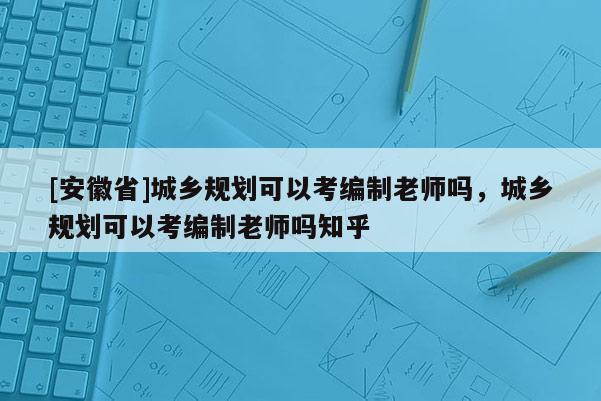 [安徽省]城鄉規劃可以考編制老師嗎，城鄉規劃可以考編制老師嗎知乎