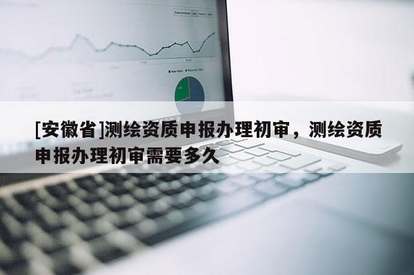 [安徽省]測繪資質(zhì)申報辦理初審，測繪資質(zhì)申報辦理初審需要多久