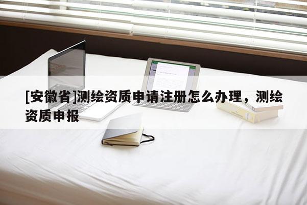 [安徽省]測繪資質申請注冊怎么辦理，測繪資質申報