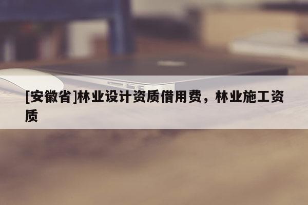 [安徽省]林業(yè)設(shè)計資質(zhì)借用費(fèi)，林業(yè)施工資質(zhì)