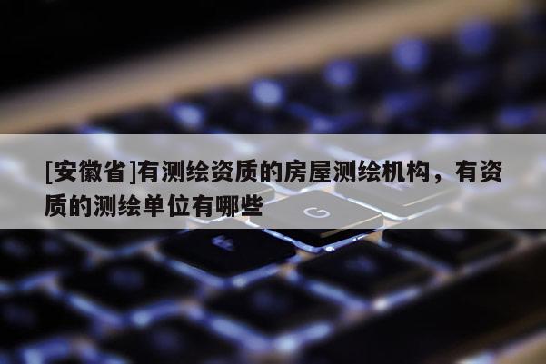 [安徽省]有測繪資質(zhì)的房屋測繪機構(gòu)，有資質(zhì)的測繪單位有哪些