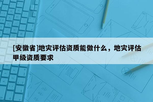 [安徽省]地災(zāi)評估資質(zhì)能做什么，地災(zāi)評估甲級資質(zhì)要求