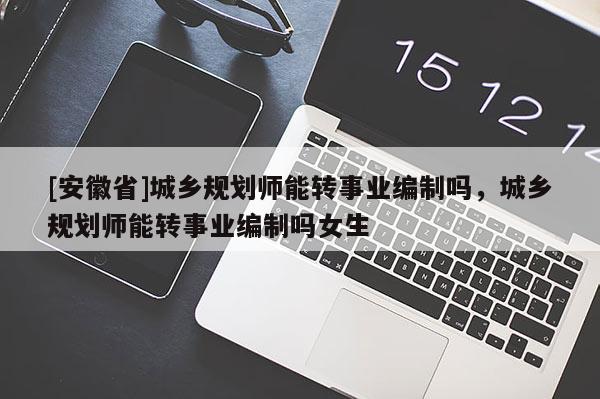 [安徽省]城鄉(xiāng)規(guī)劃師能轉(zhuǎn)事業(yè)編制嗎，城鄉(xiāng)規(guī)劃師能轉(zhuǎn)事業(yè)編制嗎女生