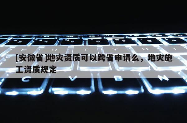 [安徽省]地災(zāi)資質(zhì)可以跨省申請么，地災(zāi)施工資質(zhì)規(guī)定