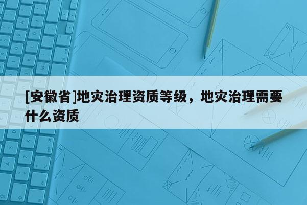 [安徽省]地災(zāi)治理資質(zhì)等級，地災(zāi)治理需要什么資質(zhì)