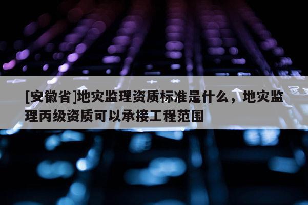 [安徽省]地災監理資質標準是什么，地災監理丙級資質可以承接工程范圍