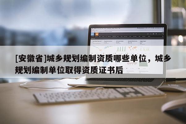 [安徽省]城鄉規劃編制資質哪些單位，城鄉規劃編制單位取得資質證書后