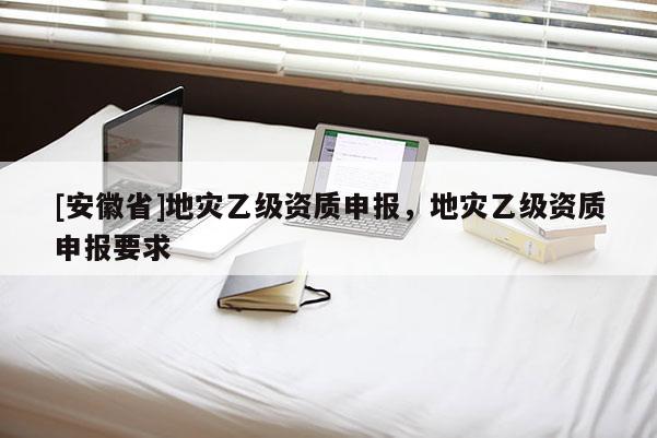 [安徽省]地災乙級資質申報，地災乙級資質申報要求