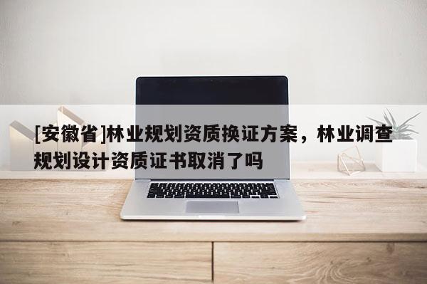 [安徽省]林業(yè)規(guī)劃資質(zhì)換證方案，林業(yè)調(diào)查規(guī)劃設(shè)計(jì)資質(zhì)證書取消了嗎