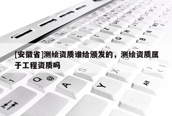 [安徽省]測繪資質誰給頒發的，測繪資質屬于工程資質嗎
