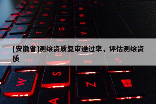 [安徽省]測繪資質復審通過率，評估測繪資質