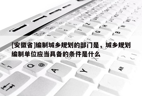 [安徽省]編制城鄉(xiāng)規(guī)劃的部門是，城鄉(xiāng)規(guī)劃編制單位應(yīng)當(dāng)具備的條件是什么
