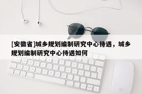 [安徽省]城鄉規劃編制研究中心待遇，城鄉規劃編制研究中心待遇如何