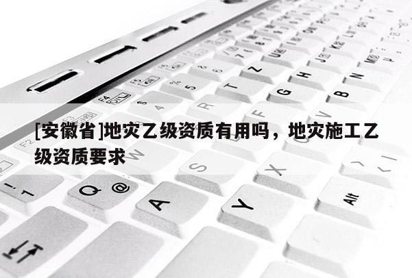 [安徽省]地災(zāi)乙級資質(zhì)有用嗎，地災(zāi)施工乙級資質(zhì)要求