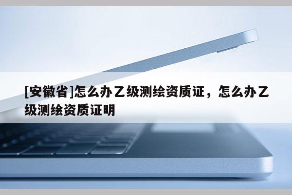 [安徽省]怎么辦乙級測繪資質證，怎么辦乙級測繪資質證明