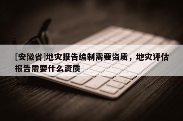 [安徽省]地災報告編制需要資質，地災評估報告需要什么資質