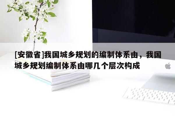 [安徽省]我國城鄉規劃的編制體系由，我國城鄉規劃編制體系由哪幾個層次構成