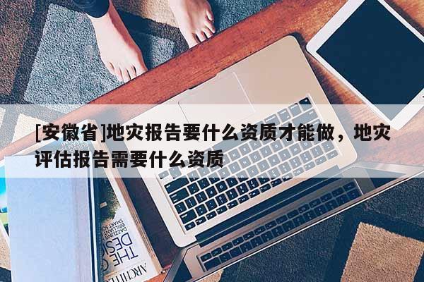 [安徽省]地災報告要什么資質才能做，地災評估報告需要什么資質
