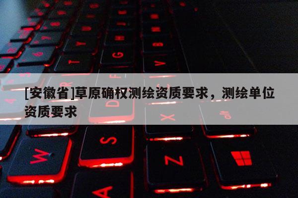 [安徽省]草原確權測繪資質要求，測繪單位資質要求