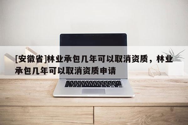 [安徽省]林業(yè)承包幾年可以取消資質(zhì)，林業(yè)承包幾年可以取消資質(zhì)申請
