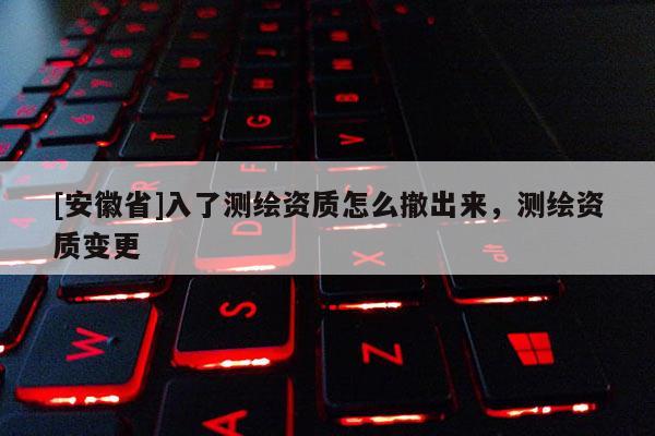 [安徽省]入了測繪資質怎么撤出來，測繪資質變更