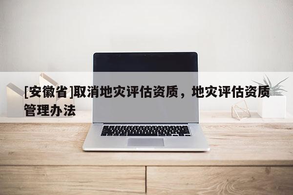 [安徽省]取消地災(zāi)評估資質(zhì)，地災(zāi)評估資質(zhì)管理辦法