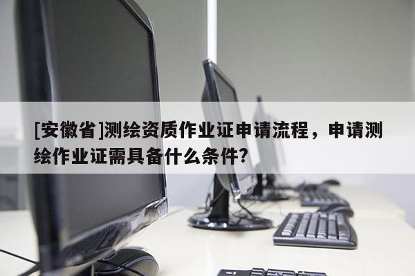 [安徽省]測繪資質作業證申請流程，申請測繪作業證需具備什么條件?